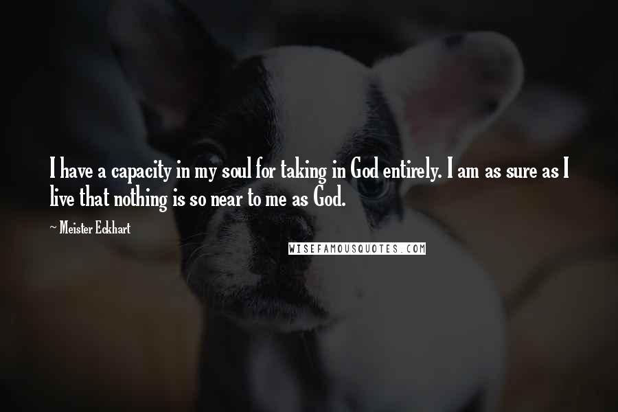 Meister Eckhart Quotes: I have a capacity in my soul for taking in God entirely. I am as sure as I live that nothing is so near to me as God.