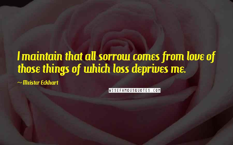 Meister Eckhart Quotes: I maintain that all sorrow comes from love of those things of which loss deprives me.