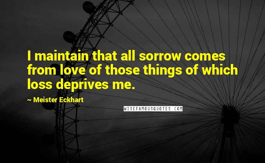 Meister Eckhart Quotes: I maintain that all sorrow comes from love of those things of which loss deprives me.