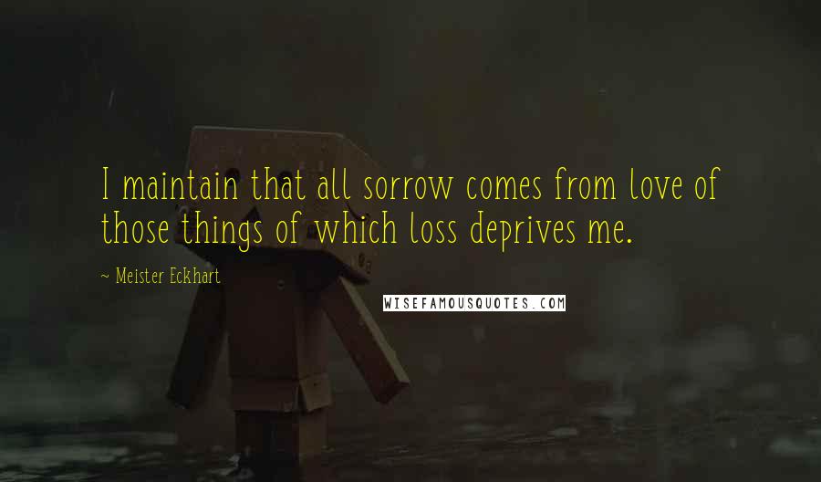 Meister Eckhart Quotes: I maintain that all sorrow comes from love of those things of which loss deprives me.