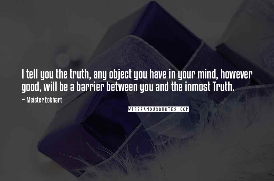 Meister Eckhart Quotes: I tell you the truth, any object you have in your mind, however good, will be a barrier between you and the inmost Truth.