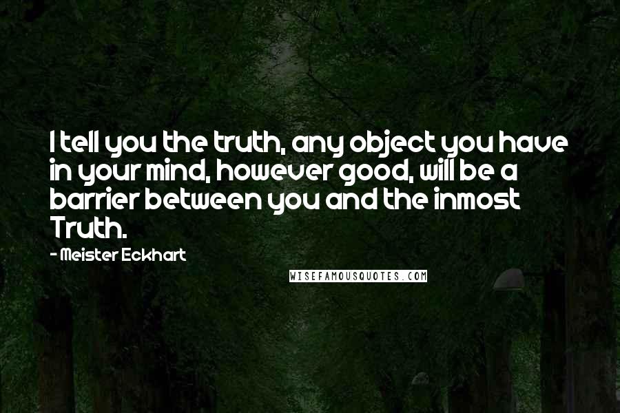 Meister Eckhart Quotes: I tell you the truth, any object you have in your mind, however good, will be a barrier between you and the inmost Truth.
