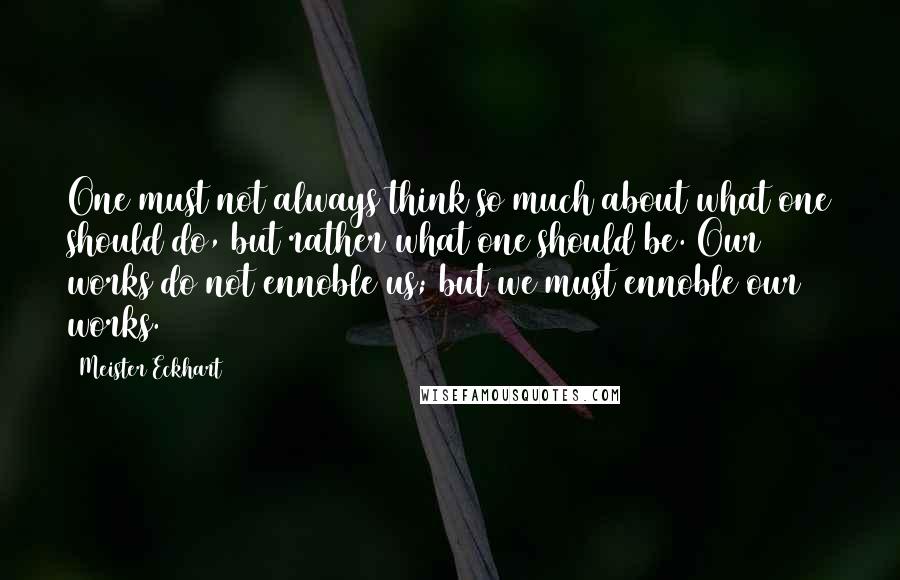 Meister Eckhart Quotes: One must not always think so much about what one should do, but rather what one should be. Our works do not ennoble us; but we must ennoble our works.