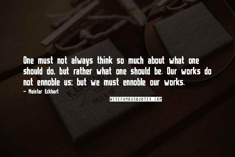 Meister Eckhart Quotes: One must not always think so much about what one should do, but rather what one should be. Our works do not ennoble us; but we must ennoble our works.