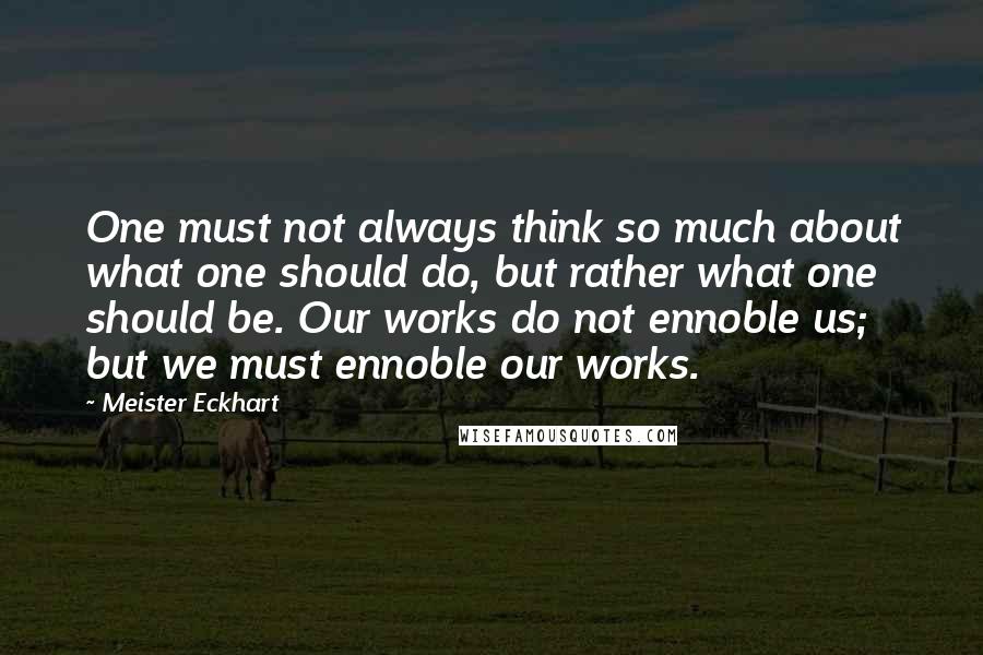 Meister Eckhart Quotes: One must not always think so much about what one should do, but rather what one should be. Our works do not ennoble us; but we must ennoble our works.