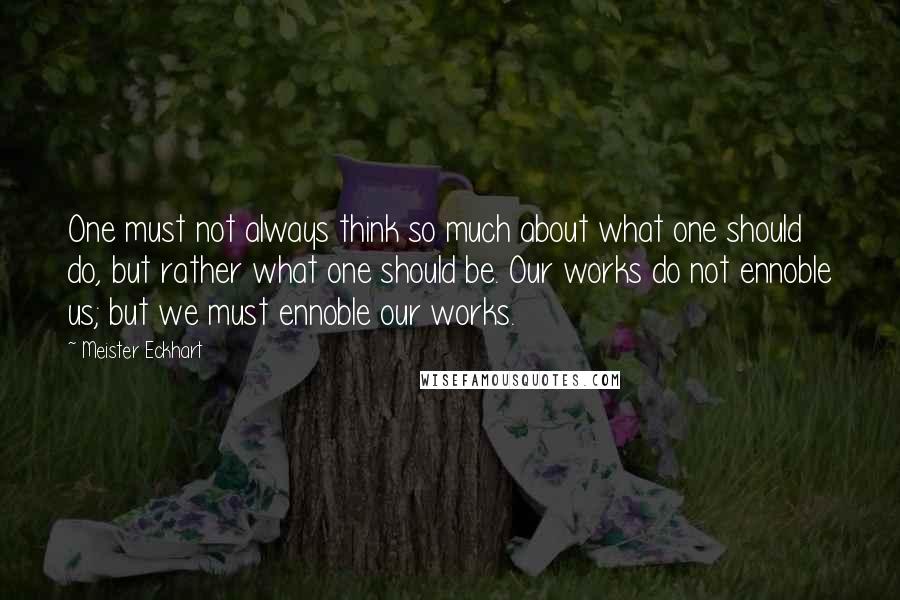 Meister Eckhart Quotes: One must not always think so much about what one should do, but rather what one should be. Our works do not ennoble us; but we must ennoble our works.