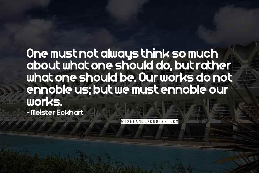 Meister Eckhart Quotes: One must not always think so much about what one should do, but rather what one should be. Our works do not ennoble us; but we must ennoble our works.