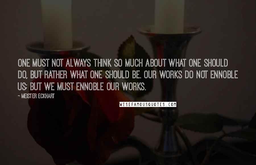 Meister Eckhart Quotes: One must not always think so much about what one should do, but rather what one should be. Our works do not ennoble us; but we must ennoble our works.