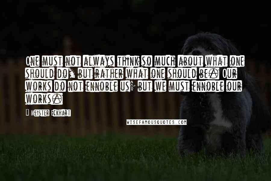 Meister Eckhart Quotes: One must not always think so much about what one should do, but rather what one should be. Our works do not ennoble us; but we must ennoble our works.
