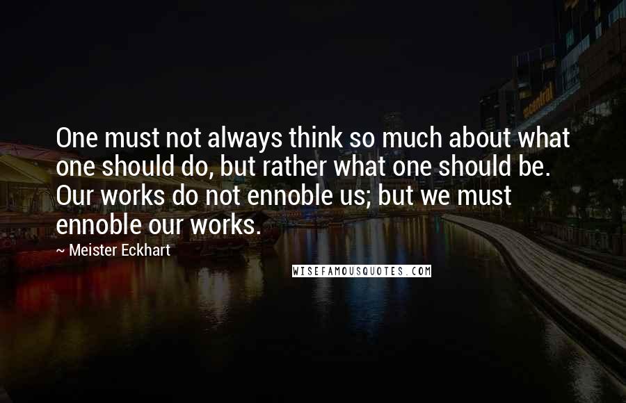 Meister Eckhart Quotes: One must not always think so much about what one should do, but rather what one should be. Our works do not ennoble us; but we must ennoble our works.