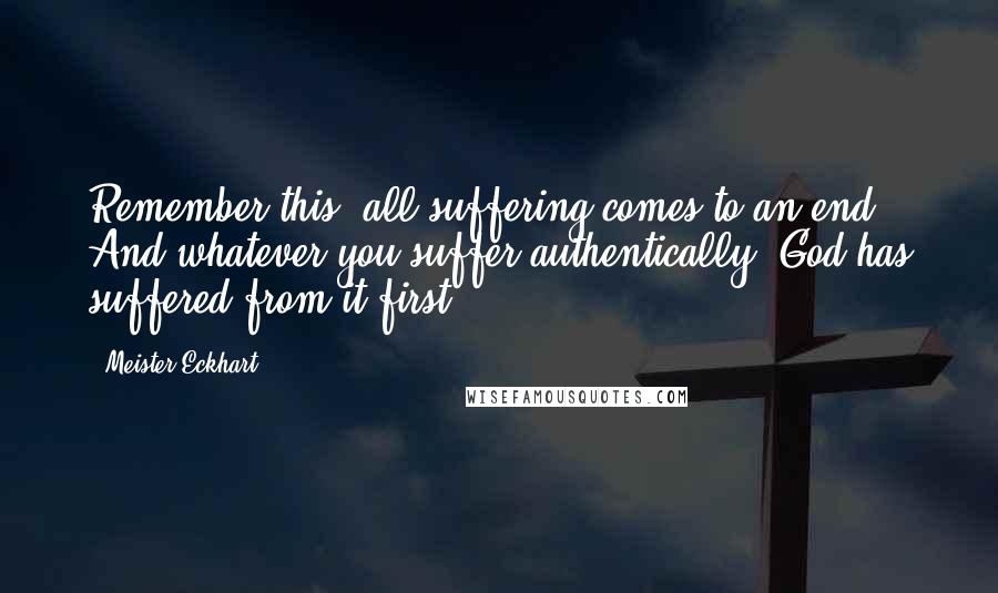 Meister Eckhart Quotes: Remember this: all suffering comes to an end. And whatever you suffer authentically, God has suffered from it first.