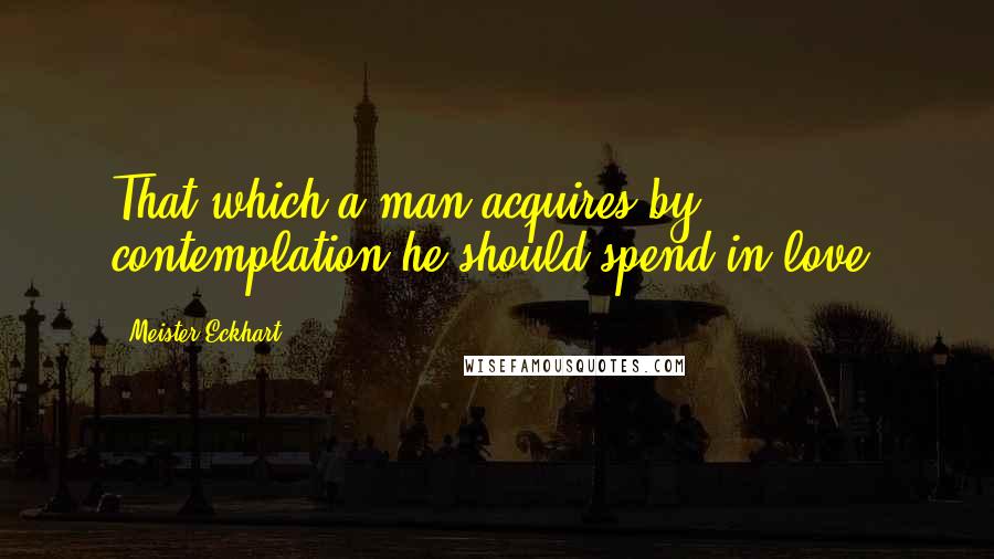Meister Eckhart Quotes: That which a man acquires by contemplation he should spend in love.