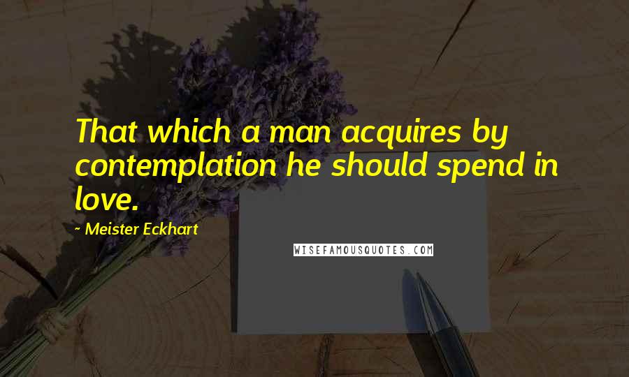 Meister Eckhart Quotes: That which a man acquires by contemplation he should spend in love.