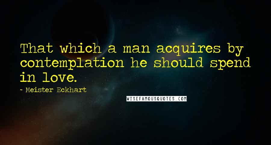 Meister Eckhart Quotes: That which a man acquires by contemplation he should spend in love.