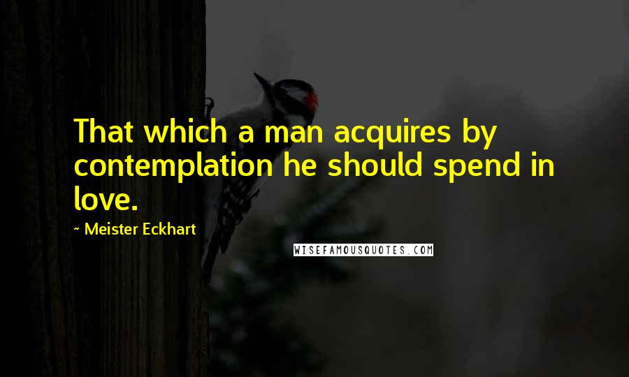 Meister Eckhart Quotes: That which a man acquires by contemplation he should spend in love.