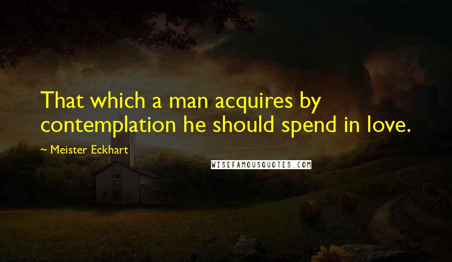 Meister Eckhart Quotes: That which a man acquires by contemplation he should spend in love.