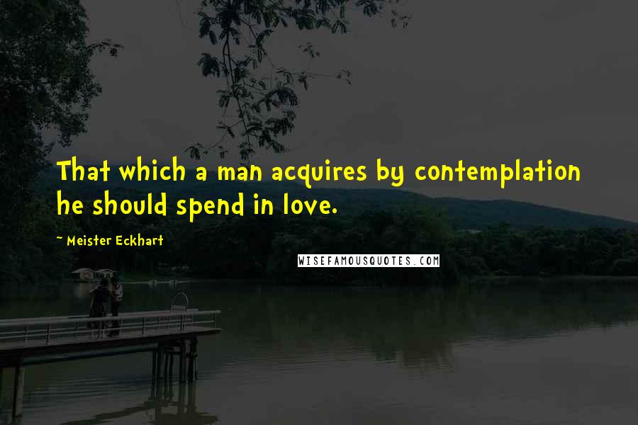 Meister Eckhart Quotes: That which a man acquires by contemplation he should spend in love.