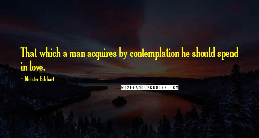 Meister Eckhart Quotes: That which a man acquires by contemplation he should spend in love.