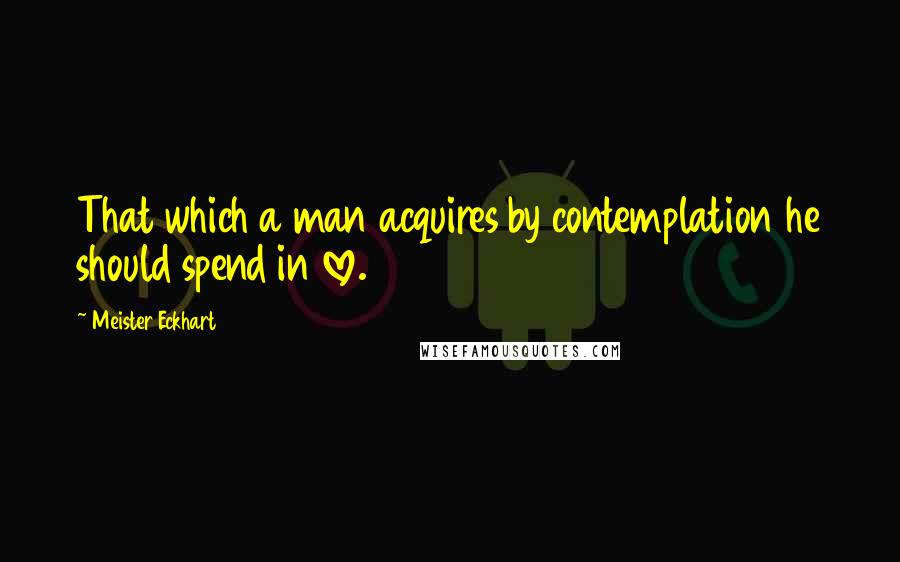 Meister Eckhart Quotes: That which a man acquires by contemplation he should spend in love.