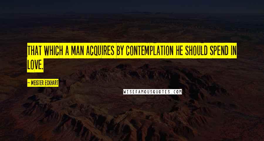 Meister Eckhart Quotes: That which a man acquires by contemplation he should spend in love.