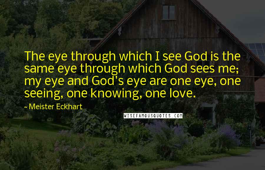 Meister Eckhart Quotes: The eye through which I see God is the same eye through which God sees me; my eye and God's eye are one eye, one seeing, one knowing, one love.