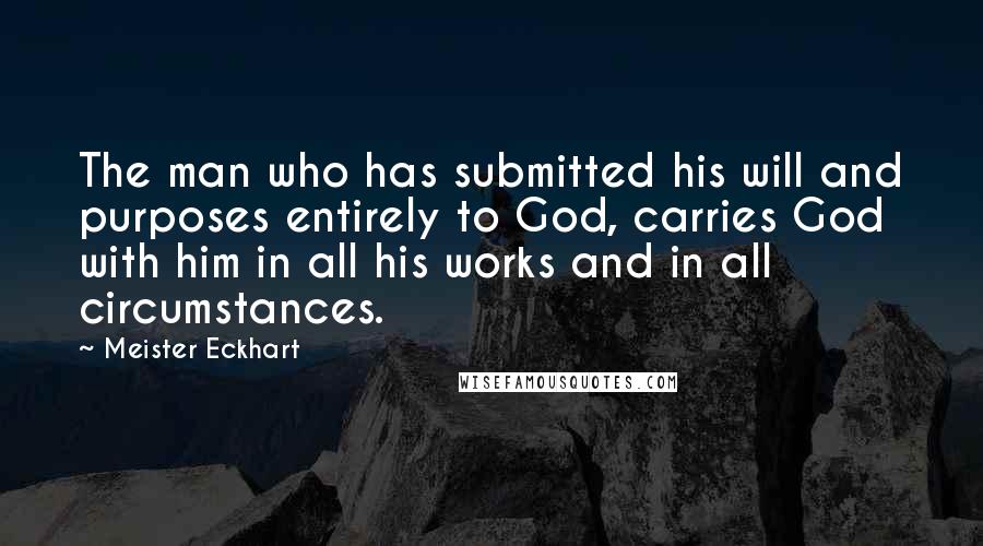 Meister Eckhart Quotes: The man who has submitted his will and purposes entirely to God, carries God with him in all his works and in all circumstances.