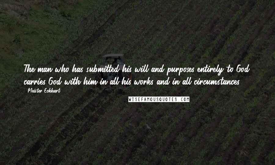 Meister Eckhart Quotes: The man who has submitted his will and purposes entirely to God, carries God with him in all his works and in all circumstances.