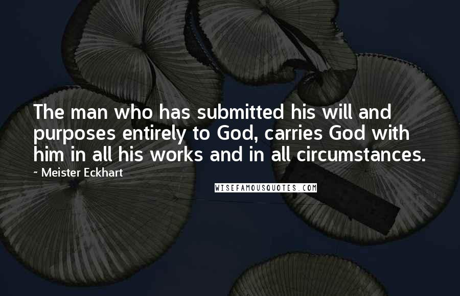 Meister Eckhart Quotes: The man who has submitted his will and purposes entirely to God, carries God with him in all his works and in all circumstances.