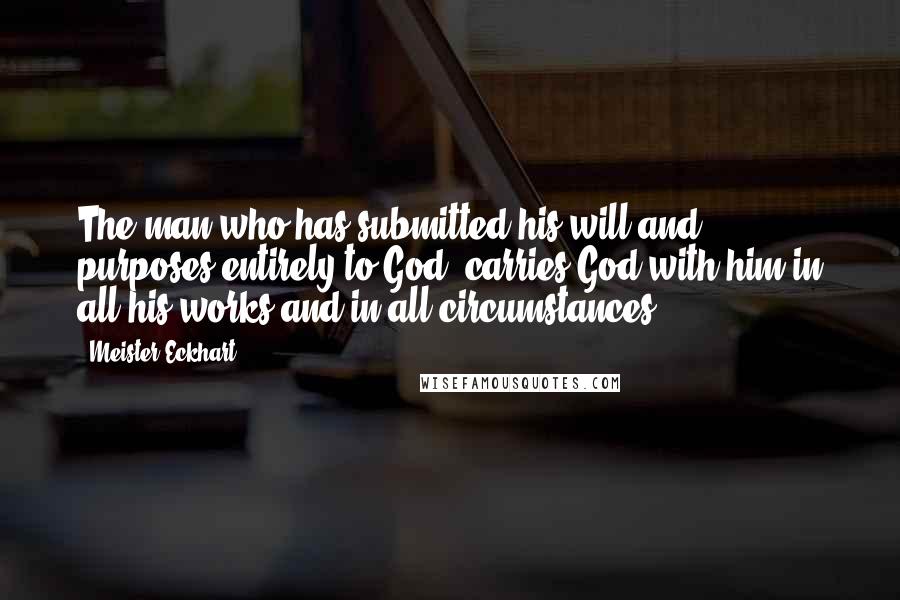 Meister Eckhart Quotes: The man who has submitted his will and purposes entirely to God, carries God with him in all his works and in all circumstances.