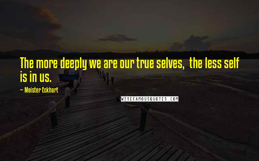 Meister Eckhart Quotes: The more deeply we are our true selves, the less self is in us.