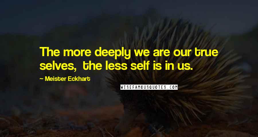 Meister Eckhart Quotes: The more deeply we are our true selves, the less self is in us.