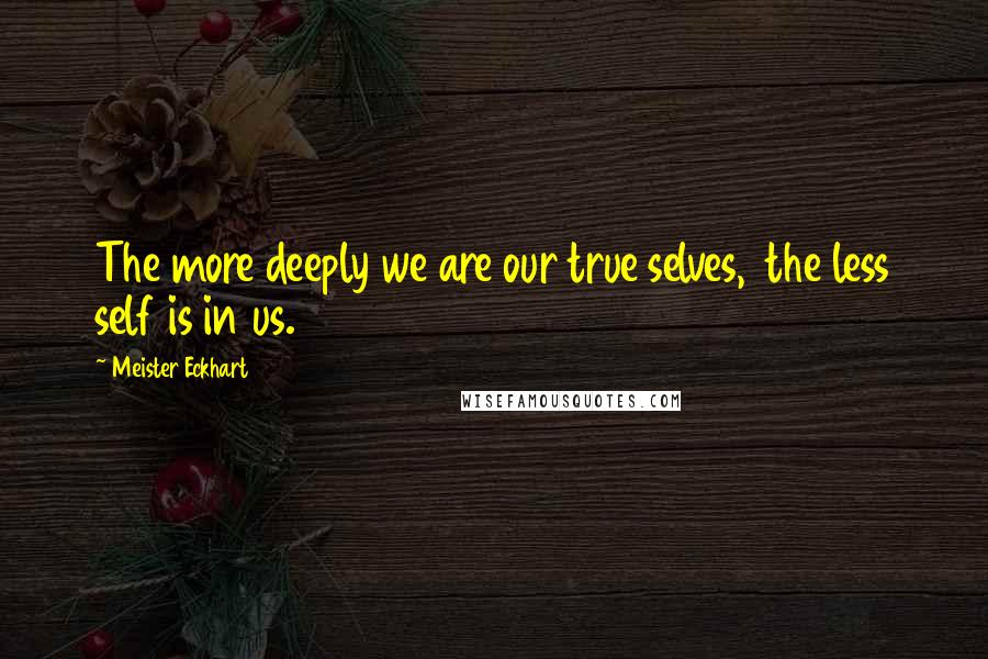 Meister Eckhart Quotes: The more deeply we are our true selves, the less self is in us.