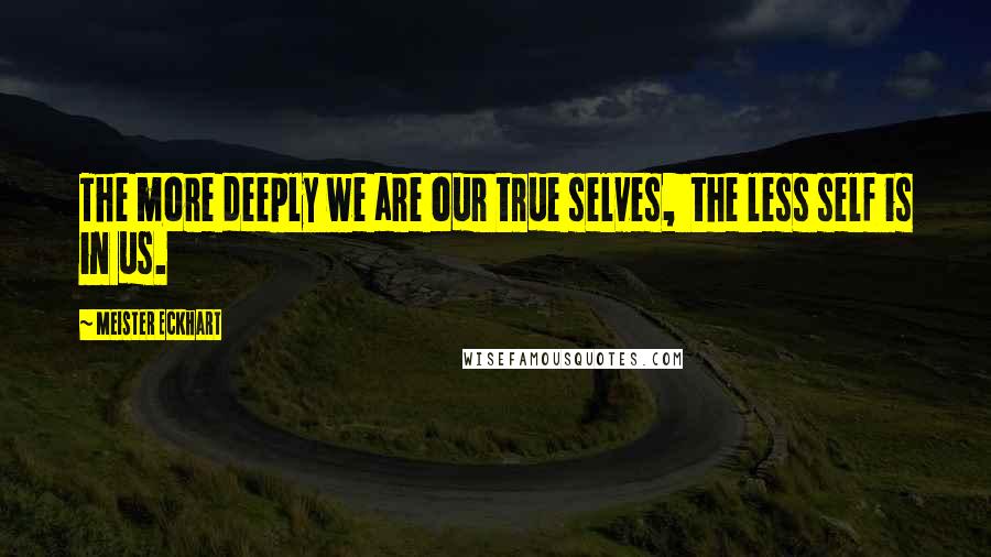 Meister Eckhart Quotes: The more deeply we are our true selves,  the less self is in us.