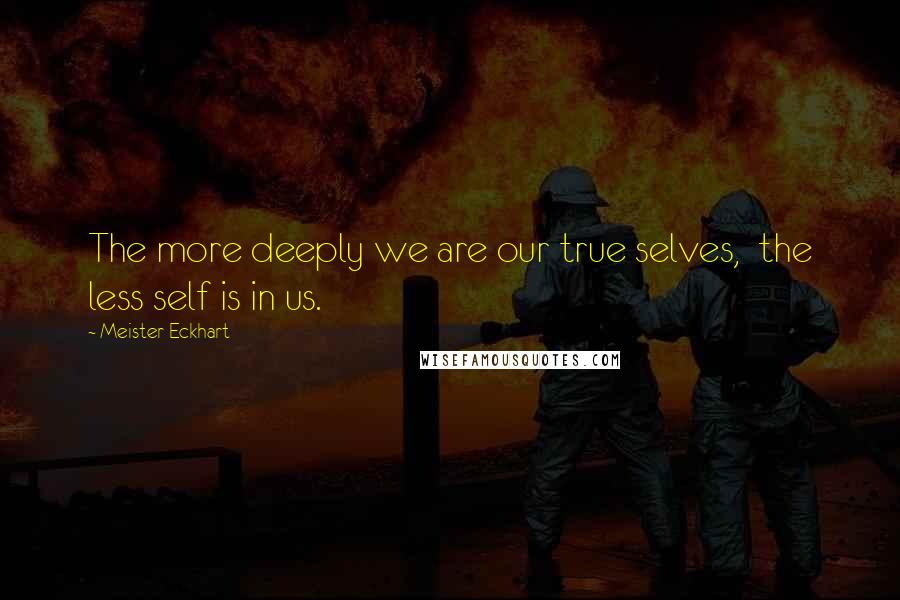Meister Eckhart Quotes: The more deeply we are our true selves, the less self is in us.