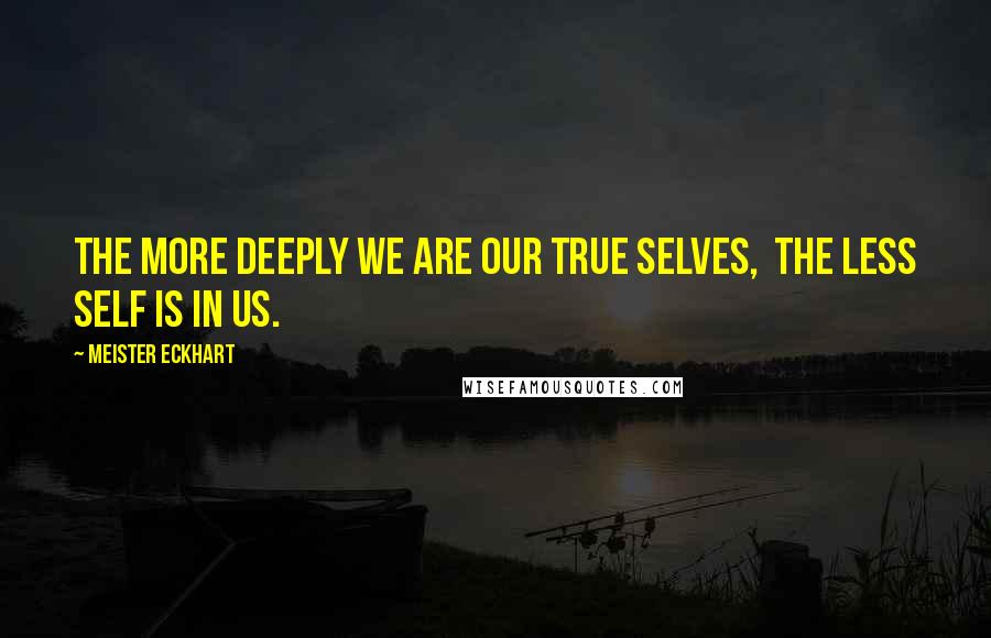 Meister Eckhart Quotes: The more deeply we are our true selves,  the less self is in us.