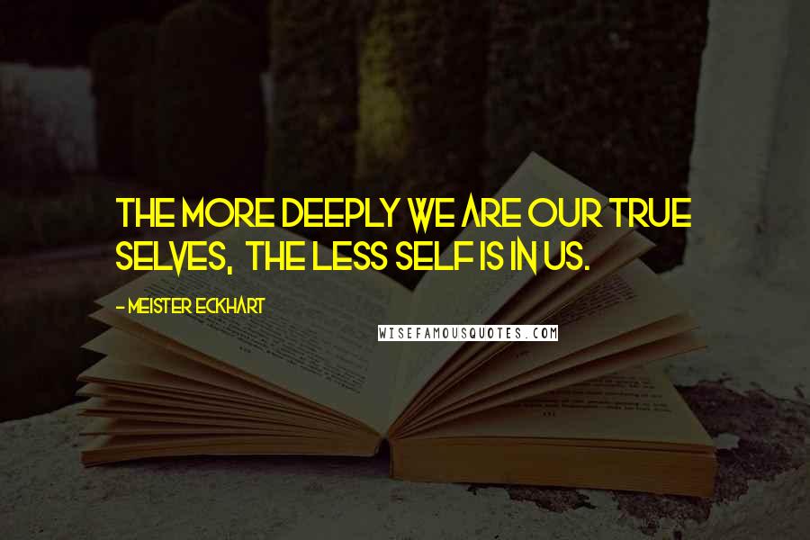 Meister Eckhart Quotes: The more deeply we are our true selves, the less self is in us.