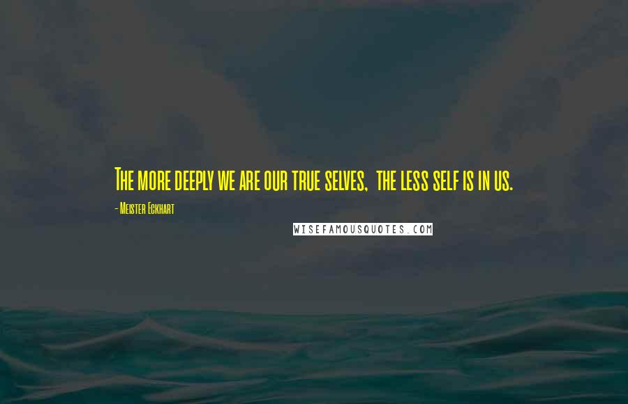 Meister Eckhart Quotes: The more deeply we are our true selves,  the less self is in us.