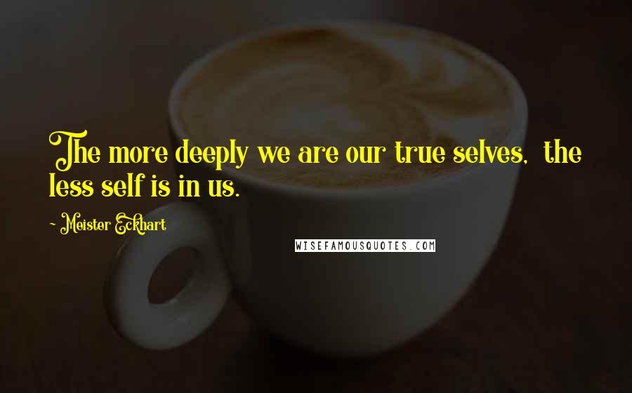 Meister Eckhart Quotes: The more deeply we are our true selves,  the less self is in us.
