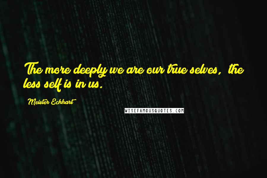 Meister Eckhart Quotes: The more deeply we are our true selves, the less self is in us.