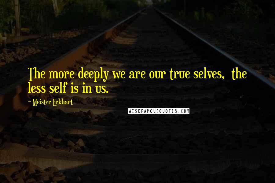 Meister Eckhart Quotes: The more deeply we are our true selves, the less self is in us.