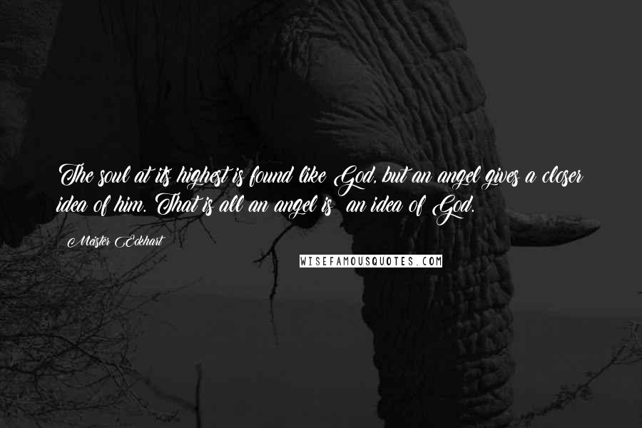 Meister Eckhart Quotes: The soul at its highest is found like God, but an angel gives a closer idea of him. That is all an angel is: an idea of God.