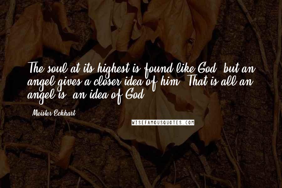 Meister Eckhart Quotes: The soul at its highest is found like God, but an angel gives a closer idea of him. That is all an angel is: an idea of God.