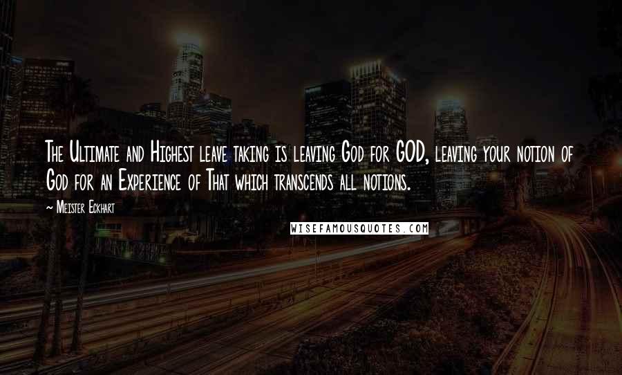 Meister Eckhart Quotes: The Ultimate and Highest leave taking is leaving God for GOD, leaving your notion of God for an Experience of That which transcends all notions.