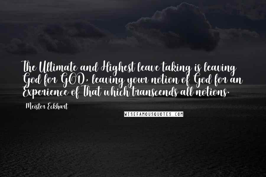 Meister Eckhart Quotes: The Ultimate and Highest leave taking is leaving God for GOD, leaving your notion of God for an Experience of That which transcends all notions.