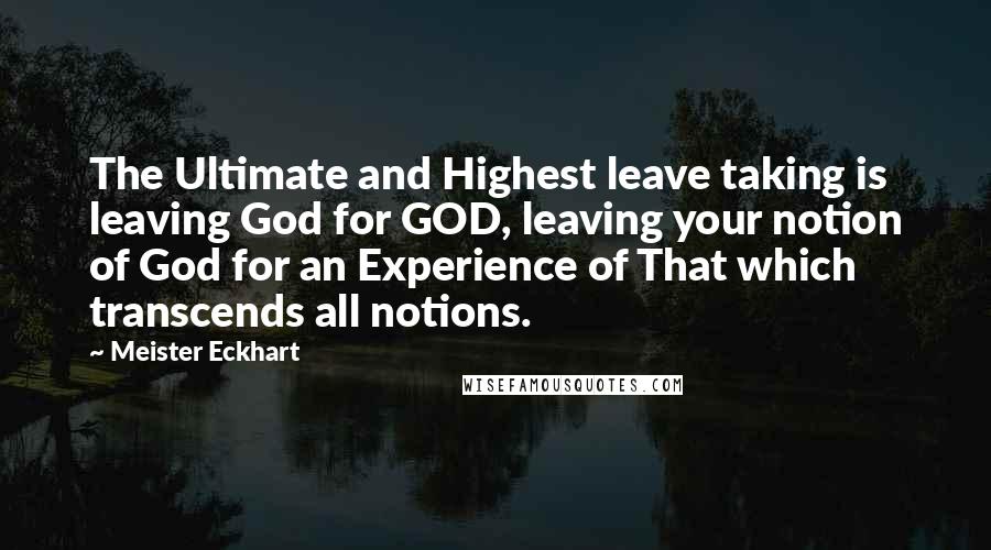 Meister Eckhart Quotes: The Ultimate and Highest leave taking is leaving God for GOD, leaving your notion of God for an Experience of That which transcends all notions.