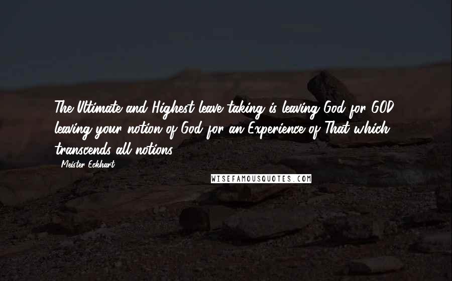 Meister Eckhart Quotes: The Ultimate and Highest leave taking is leaving God for GOD, leaving your notion of God for an Experience of That which transcends all notions.