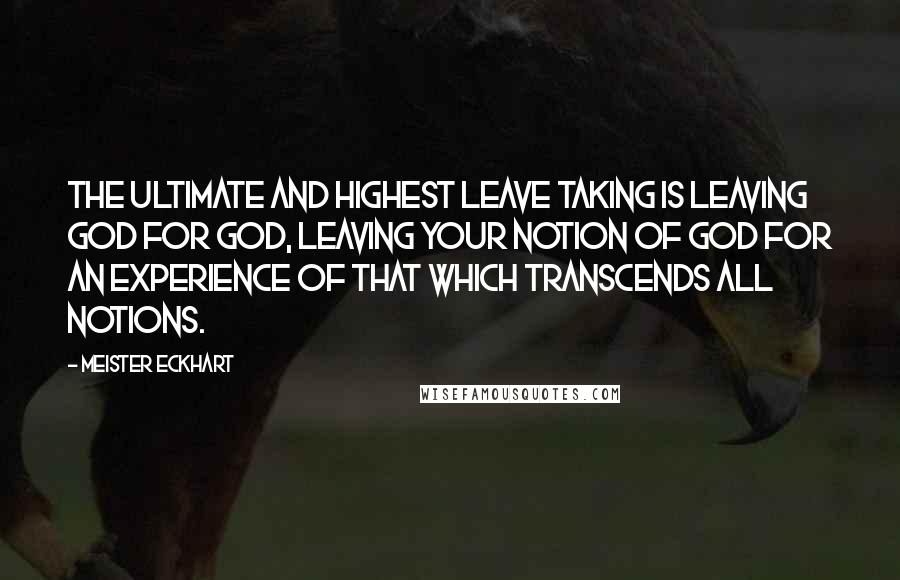 Meister Eckhart Quotes: The Ultimate and Highest leave taking is leaving God for GOD, leaving your notion of God for an Experience of That which transcends all notions.