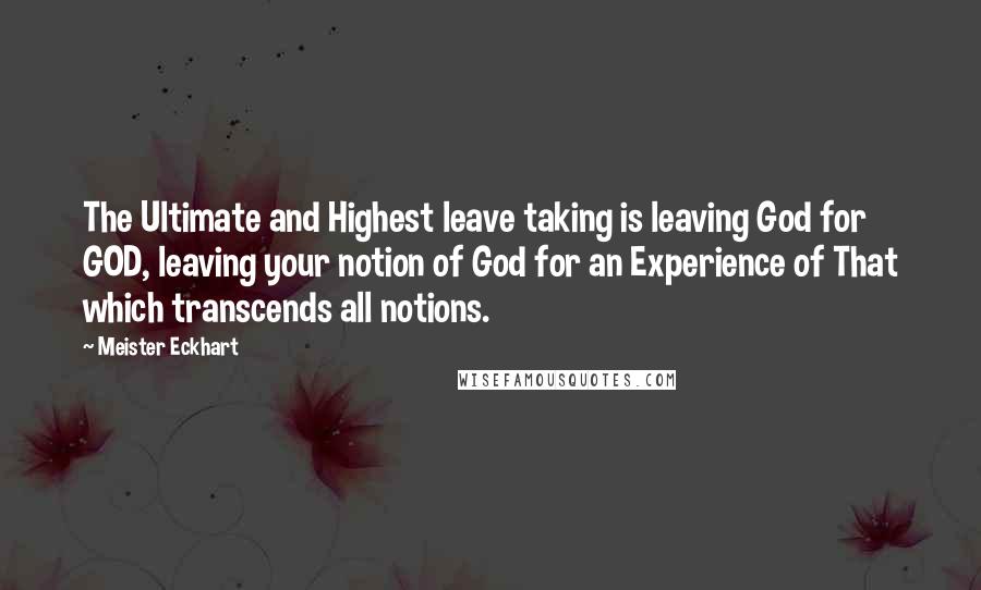 Meister Eckhart Quotes: The Ultimate and Highest leave taking is leaving God for GOD, leaving your notion of God for an Experience of That which transcends all notions.