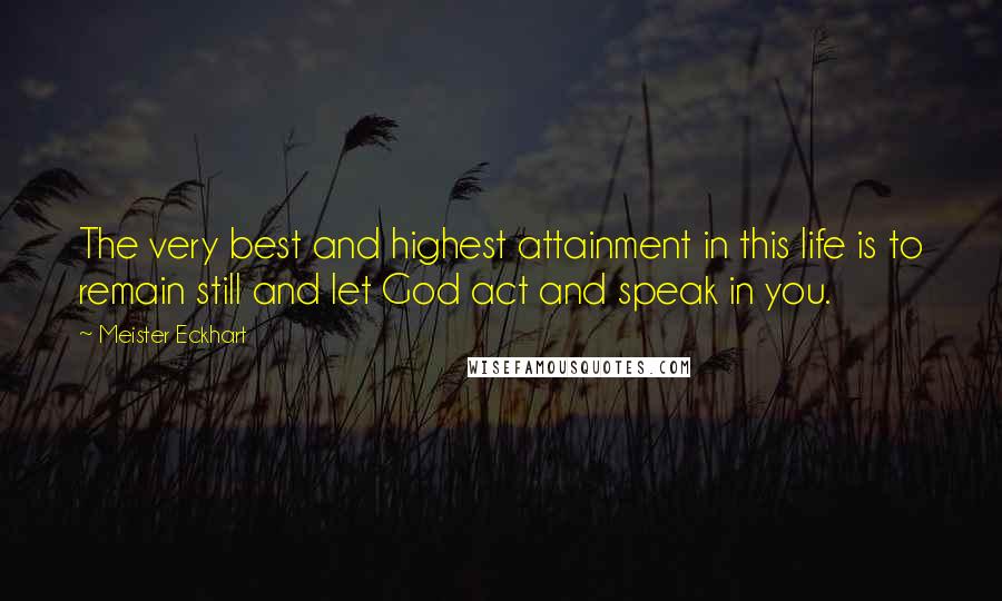 Meister Eckhart Quotes: The very best and highest attainment in this life is to remain still and let God act and speak in you.