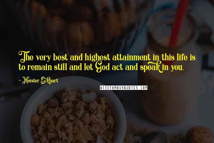 Meister Eckhart Quotes: The very best and highest attainment in this life is to remain still and let God act and speak in you.